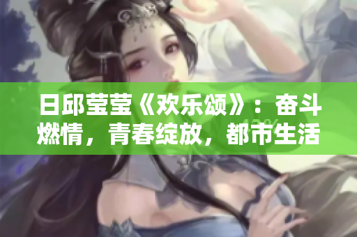 日邱瑩瑩《歡樂頌》：奮斗燃情，青春綻放，都市生活樂章新篇章