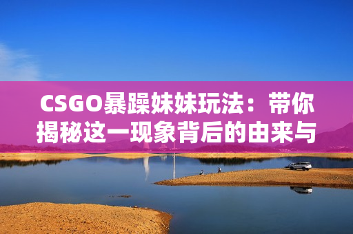 CSGO暴躁妹妹玩法：帶你揭秘這一現(xiàn)象背后的由來(lái)與演變