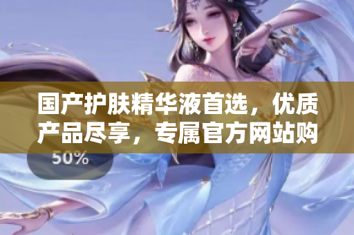 國產護膚精華液首選，優(yōu)質產品盡享，專屬官方網站購買體驗