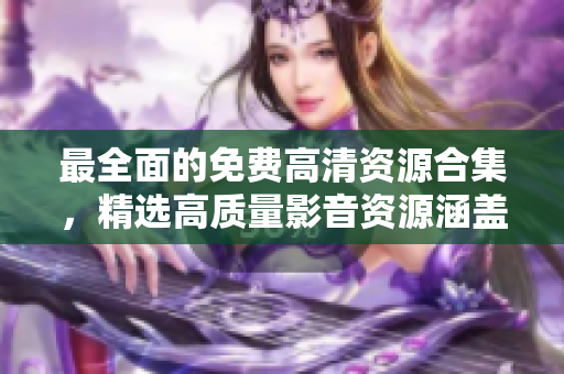 最全面的免費高清資源合集，精選高質(zhì)量影音資源涵蓋全方位體驗