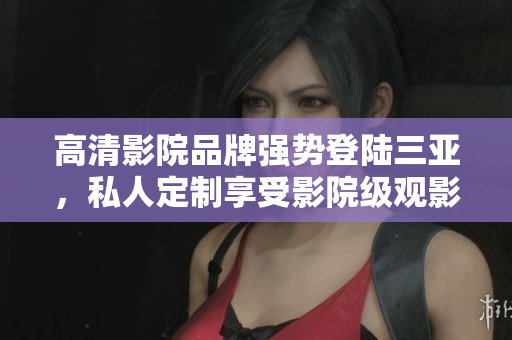 高清影院品牌強(qiáng)勢登陸三亞，私人定制享受影院級觀影體驗(yàn)！
