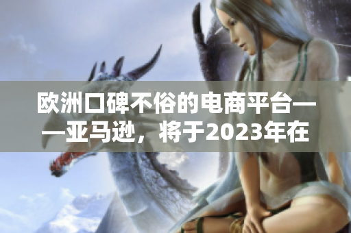 歐洲口碑不俗的電商平臺(tái)——亞馬遜，將于2023年在歐洲盛大開站！