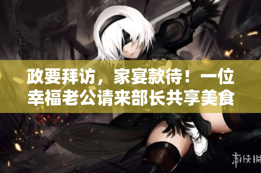 政要拜訪，家宴款待！一位幸福老公請來部長共享美食！