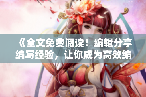 《全文免費閱讀！編輯分享編寫經(jīng)驗，讓你成為高效編輯》