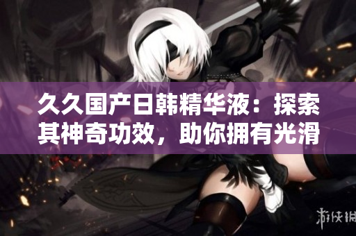 久久國產(chǎn)日韓精華液：探索其神奇功效，助你擁有光滑細(xì)膩肌膚