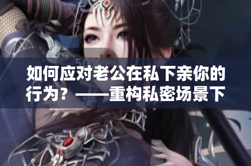 如何應對老公在私下親你的行為？——重構(gòu)私密場景下的夫妻互動