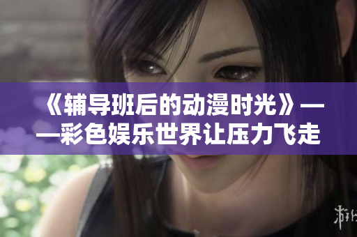 《輔導(dǎo)班后的動(dòng)漫時(shí)光》——彩色娛樂世界讓壓力飛走。