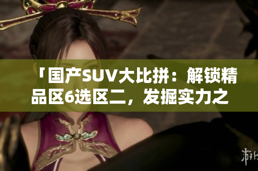 「國產(chǎn)SUV大比拼：解鎖精品區(qū)6選區(qū)二，發(fā)掘?qū)嵙χx」