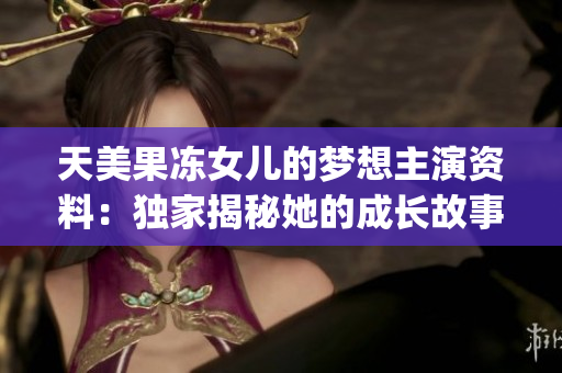 天美果凍女兒的夢(mèng)想主演資料：獨(dú)家揭秘她的成長故事和演藝發(fā)展歷程(1)