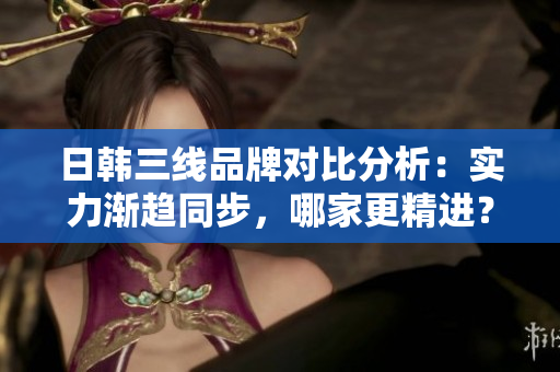 日韓三線品牌對(duì)比分析：實(shí)力漸趨同步，哪家更精進(jìn)？