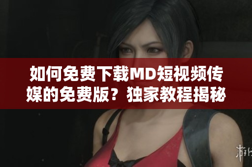 如何免費下載MD短視頻傳媒的免費版？獨家教程揭秘