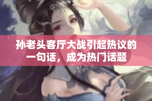 孫老頭客廳大戰(zhàn)引起熱議的一句話，成為熱門話題