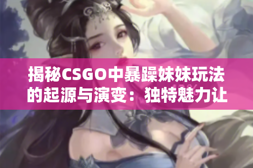 揭秘CSGO中暴躁妹妹玩法的起源與演變：獨特魅力讓玩家們沉迷其中