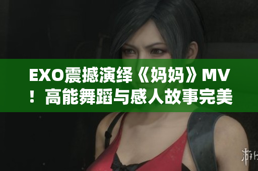 EXO震撼演繹《媽媽》MV！高能舞蹈與感人故事完美結(jié)合