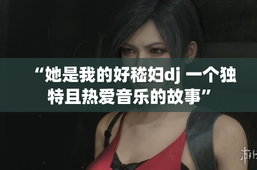 “她是我的好嵇婦dj 一個獨(dú)特且熱愛音樂的故事”