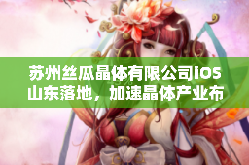 蘇州絲瓜晶體有限公司iOS山東落地，加速晶體產(chǎn)業(yè)布局