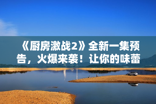 《廚房激戰(zhàn)2》全新一集預(yù)告，火爆來襲！讓你的味蕾再次顫抖！