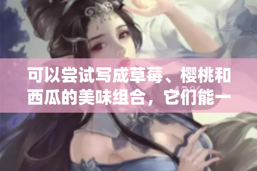 可以嘗試寫成草莓、櫻桃和西瓜的美味組合，它們能一起搭配食用嗎(1)