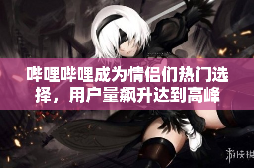 嗶哩嗶哩成為情侶們熱門(mén)選擇，用戶(hù)量飆升達(dá)到高峰