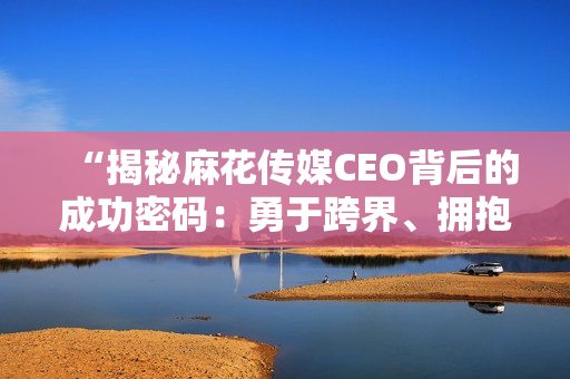 “揭秘麻花傳媒CEO背后的成功密碼：勇于跨界、擁抱變革與創(chuàng)新思維”
