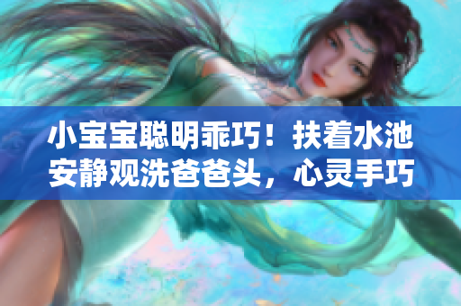 小寶寶聰明乖巧！扶著水池安靜觀洗爸爸頭，心靈手巧神似小小幫手！