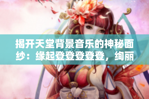 揭開天堂背景音樂的神秘面紗：緣起登登登登登，絢麗背景再度亮相