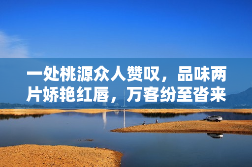 一處桃源眾人贊嘆，品味兩片嬌艷紅唇，萬(wàn)客紛至沓來(lái)