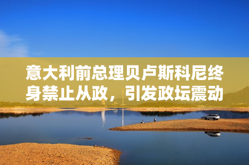 意大利前總理貝盧斯科尼終身禁止從政，引發(fā)政壇震動(dòng)