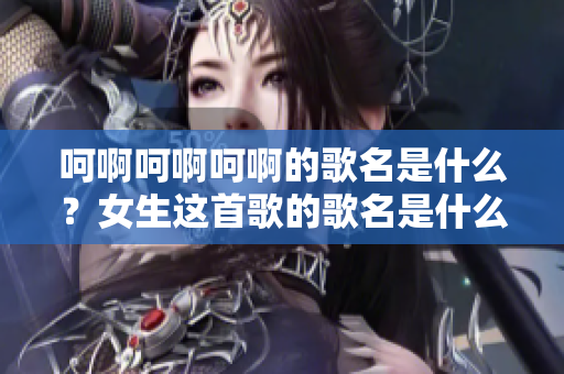 呵啊呵啊呵啊的歌名是什么？女生這首歌的歌名是什么？