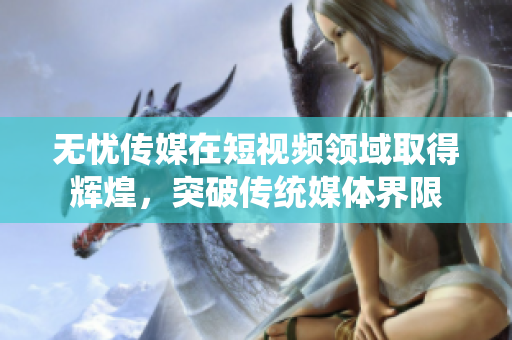 無憂傳媒在短視頻領(lǐng)域取得輝煌，突破傳統(tǒng)媒體界限