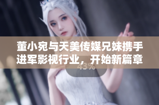 董小宛與天美傳媒兄妹攜手進(jìn)軍影視行業(yè)，開始新篇章！
