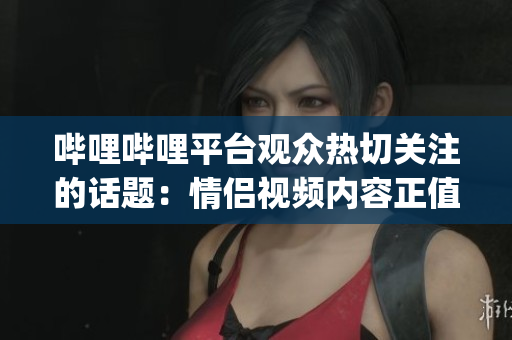嗶哩嗶哩平臺(tái)觀眾熱切關(guān)注的話題：情侶視頻內(nèi)容正值高峰期(1)