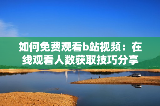 如何免費觀看b站視頻：在線觀看人數(shù)獲取技巧分享