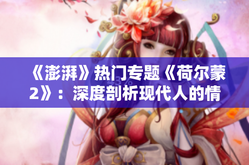 《澎湃》熱門專題《荷爾蒙2》：深度剖析現(xiàn)代人的情感觀與人際關系