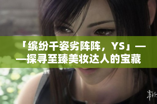 「繽紛千姿劣陣陣，YS」——探尋至臻美妝達(dá)人的寶藏 T9T9T90 網(wǎng)頁版