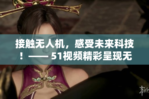 接觸無人機(jī)，感受未來科技！—— 51視頻精彩呈現(xiàn)無人機(jī)實(shí)戰(zhàn)應(yīng)用