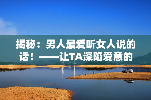 揭秘：男人最愛聽女人說的話！——讓TA深陷愛意的秘訣