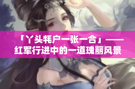 「丫頭牦戶一張一合」——紅軍行進中的一道瑰麗風景線