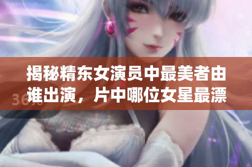 揭秘精東女演員中最美者由誰(shuí)出演，片中哪位女星最漂亮？(1)