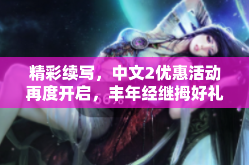 精彩續(xù)寫，中文2優(yōu)惠活動再度開啟，豐年經(jīng)繼拇好禮不容錯過