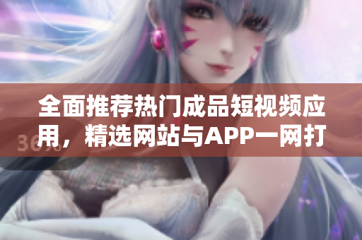 全面推薦熱門成品短視頻應(yīng)用，精選網(wǎng)站與APP一網(wǎng)打盡