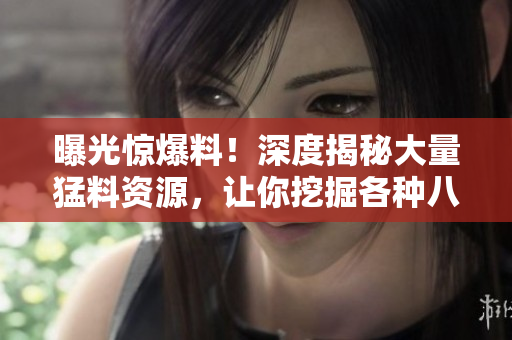 曝光驚爆料！深度揭秘大量猛料資源，讓你挖掘各種八卦內(nèi)幕