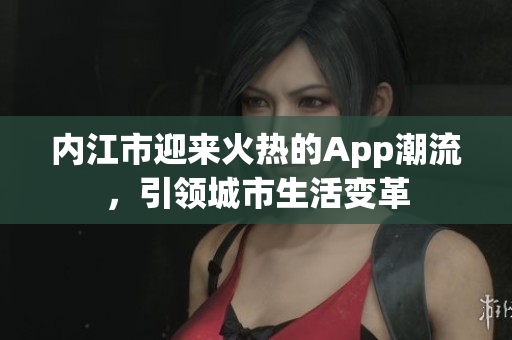 內(nèi)江市迎來火熱的App潮流，引領(lǐng)城市生活變革