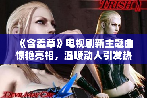 《含羞草》電視劇新主題曲驚艷亮相，溫暖動人引發(fā)熱議