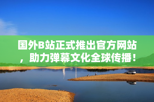 國外B站正式推出官方網(wǎng)站，助力彈幕文化全球傳播！