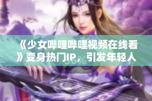 《少女嗶哩嗶哩視頻在線看》變身熱門IP，引發(fā)年輕人文化消費(fèi)熱潮