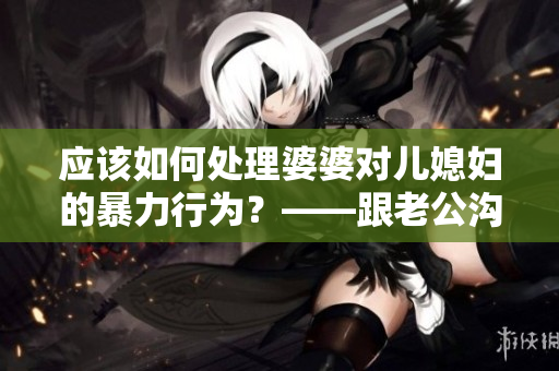 應(yīng)該如何處理婆婆對(duì)兒媳婦的暴力行為？——跟老公溝通是明智的選擇