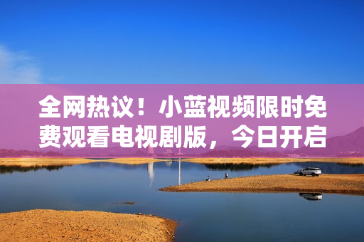 全網(wǎng)熱議!小藍(lán)視頻限時(shí)免費(fèi)觀看電視劇版,今日開(kāi)啟 全網(wǎng)熱議!小藍(lán)視頻限時(shí)免費(fèi)觀看電視劇版,今日開(kāi)啟