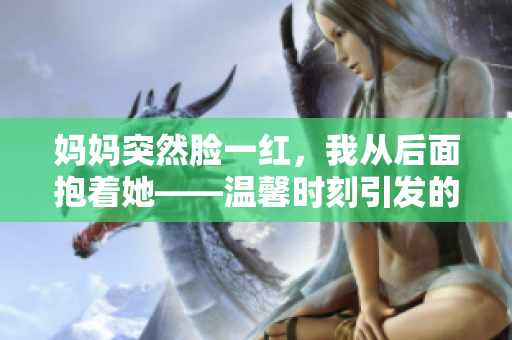 媽媽突然臉一紅，我從后面抱著她——溫馨時刻引發(fā)的親情故事