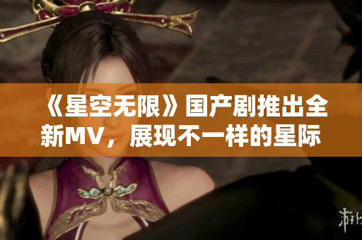 《星空無限》國產(chǎn)劇推出全新MV，展現(xiàn)不一樣的星際之旅！